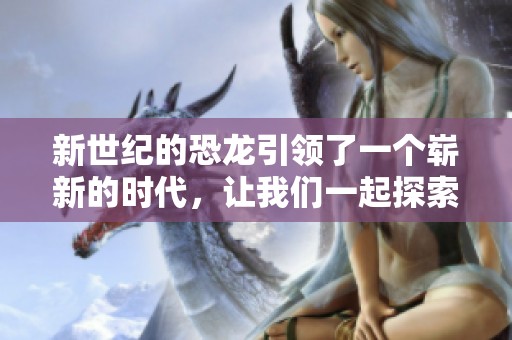 新世纪的恐龙引领了一个崭新的时代，让我们一起探索它们的世界和历史。