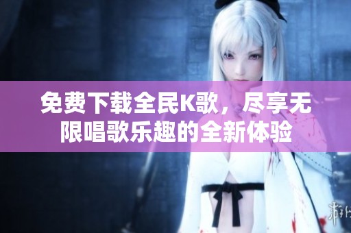 免费下载全民K歌，尽享无限唱歌乐趣的全新体验