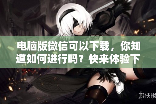电脑版微信可以下载，你知道如何进行吗？快来体验下载电脑版微信的便捷服务！