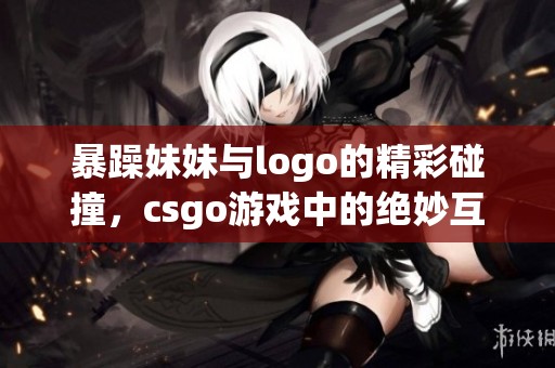 暴躁妹妹与logo的精彩碰撞，csgo游戏中的绝妙互动故事