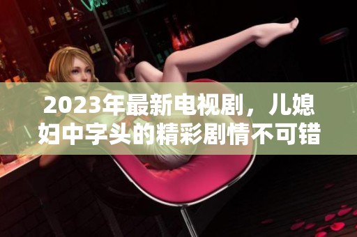 2023年最新电视剧，儿媳妇中字头的精彩剧情不可错过