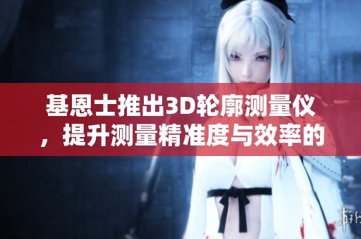基恩士推出3D轮廓测量仪，提升测量精准度与效率的全新技术