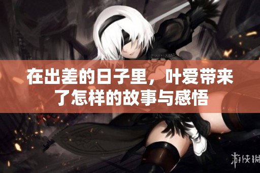 在出差的日子里，叶爱带来了怎样的故事与感悟