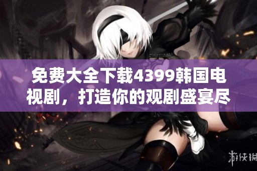 免费大全下载4399韩国电视剧，打造你的观剧盛宴尽在其中