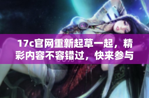 17c官网重新起草一起，精彩内容不容错过，快来参与！