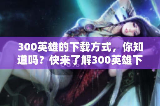 300英雄的下载方式，你知道吗？快来了解300英雄下载的详细步骤吧！