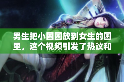 男生把小困困放到女生的困里，这个视频引发了热议和讨论