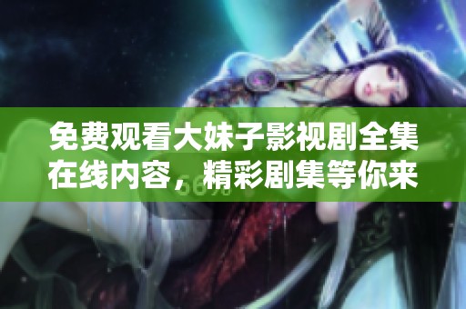 免费观看大妹子影视剧全集在线内容，精彩剧集等你来畅享！