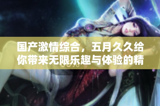 国产激情综合，****给你带来无限乐趣与体验的精彩之旅！