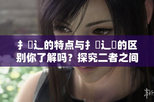 扌喿辶的特点与扌喿辶畐的区别你了解吗？探究二者之间的详细差异。