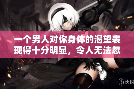 一个男人对你身体的渴望表现得十分明显，令人无法忽视