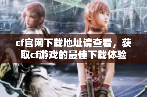 cf官网下载地址请查看，获取cf游戏的最佳下载体验