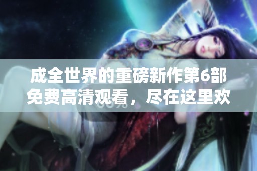 成全世界的重磅新作第6部免费高清观看，尽在这里欢享精彩内容！