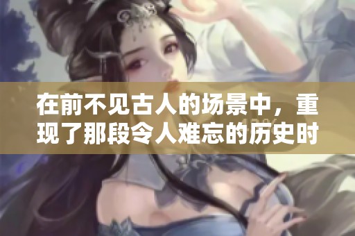 在前不见古人的场景中，重现了那段令人难忘的历史时刻