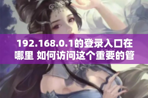 192.168.0.1的登录入口在哪里 如何访问这个重要的管理界面