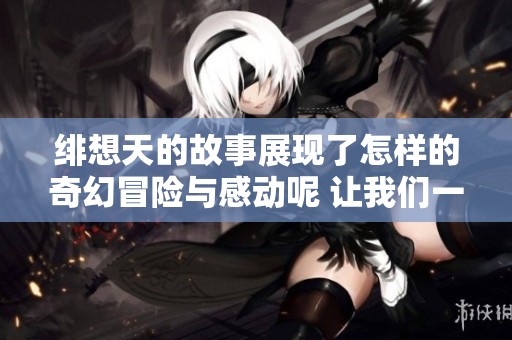绯想天的故事展现了怎样的奇幻冒险与感动呢 让我们一同探索其中的奥秘吧