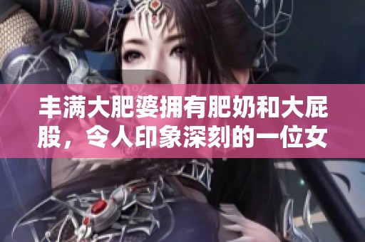 丰满大肥婆拥有肥奶和大屁股，令人印象深刻的一位女性角色