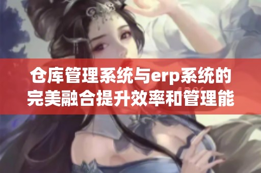 仓库管理系统与erp系统的完美融合提升效率和管理能力
