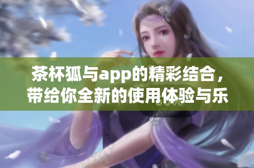 茶杯狐与app的精彩结合，带给你全新的使用体验与乐趣