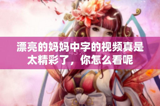 漂亮的妈妈中字的视频真是太精彩了，你怎么看呢