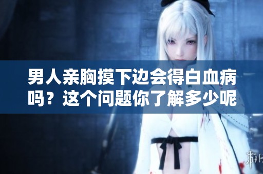 男人亲胸摸下边会得白血病吗？这个问题你了解多少呢？