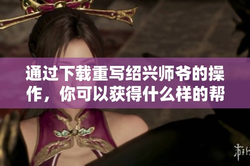通过下载重写绍兴师爷的操作，你可以获得什么样的帮助呢