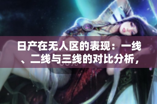 日产在无人区的表现：一线、二线与三线的对比分析，2023年最新动态分享