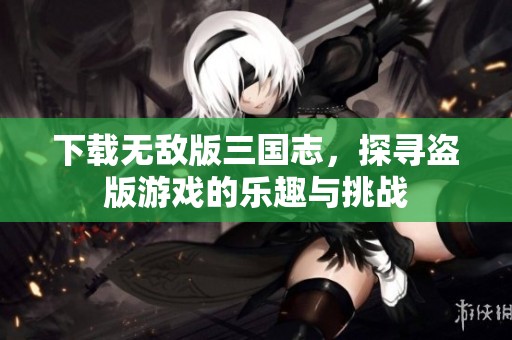 下载无敌版三国志，探寻盗版游戏的乐趣与挑战