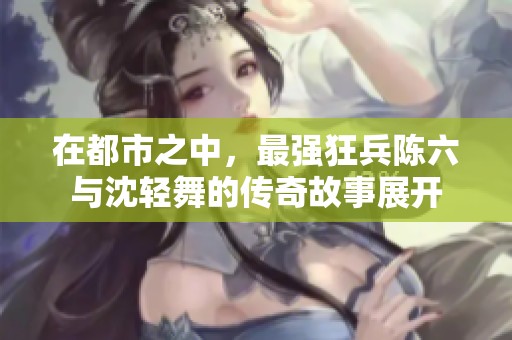 在都市之中，最强狂兵陈六与沈轻舞的传奇故事展开