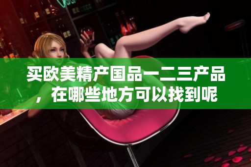 买欧美精产国品一二三产品，在哪些地方可以找到呢