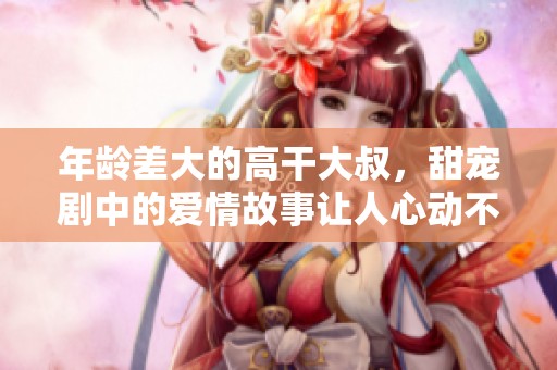 年龄差大的高干大叔，甜宠剧中的爱情故事让人心动不已