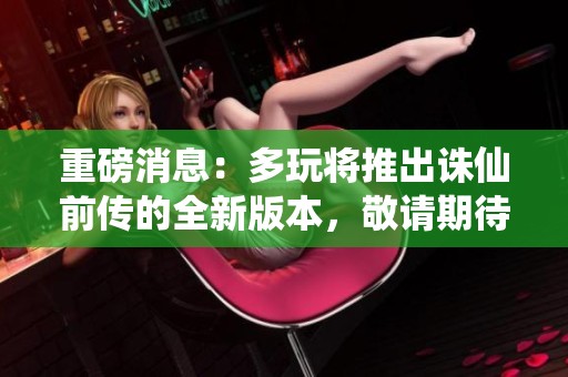 重磅消息：多玩将推出诛仙前传的全新版本，敬请期待！