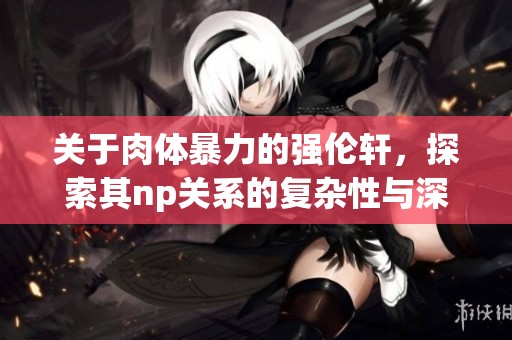 关于肉体暴力的强伦轩，探索其np关系的复杂性与深层含义