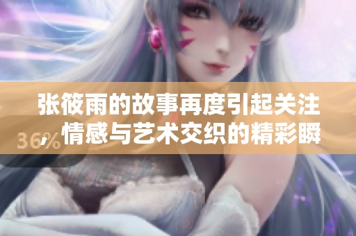 张筱雨的故事再度引起关注，情感与艺术交织的精彩瞬间不可错过
