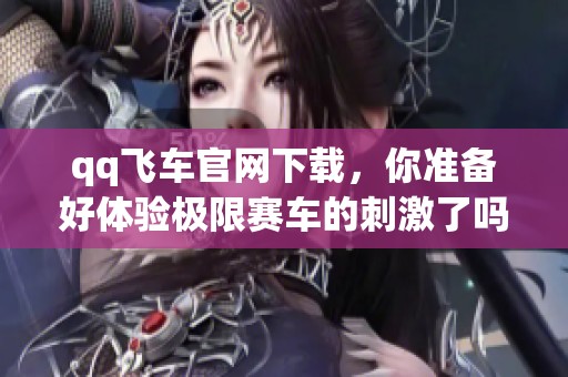 qq飞车官网下载，你准备好体验极限赛车的刺激了吗