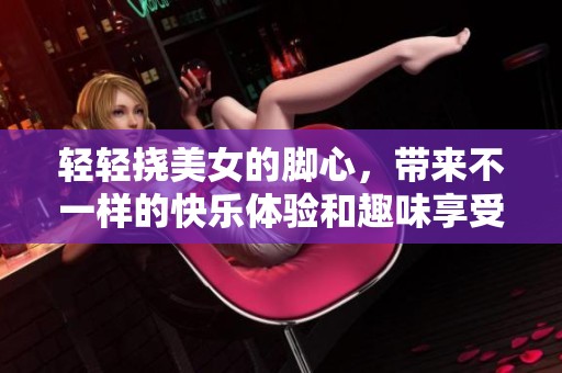 轻轻挠美女的脚心，带来不一样的快乐体验和趣味享受