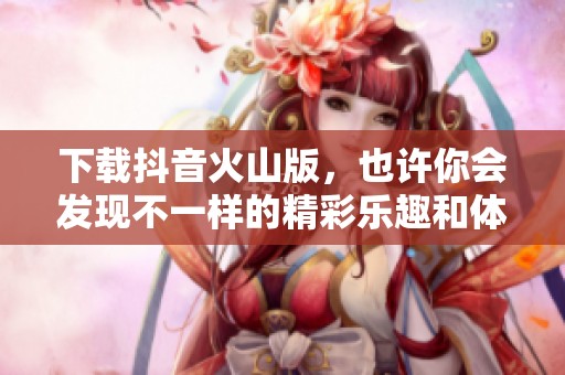 下载抖音火山版，也许你会发现不一样的精彩乐趣和体验
