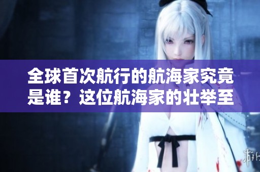 全球首次航行的航海家究竟是谁？这位航海家的壮举至今令人敬佩。