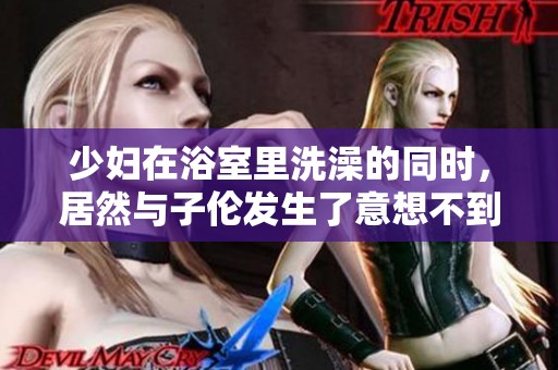 少妇在浴室里洗澡的同时，居然与子伦发生了意想不到的事情