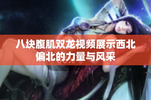八块腹肌双龙视频展示西北偏北的力量与风采