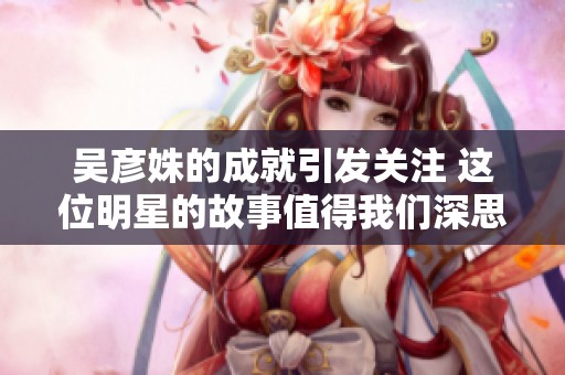 吴彦姝的成就引发关注 这位明星的故事值得我们深思