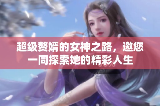 超级赘婿的女神之路，邀您一同探索她的精彩人生