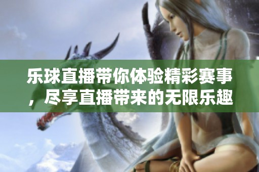 乐球直播带你体验精彩赛事，尽享直播带来的无限乐趣与激情。