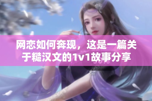 网恋如何奔现，这是一篇关于糙汉文的1v1故事分享