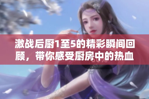 激战后厨1至5的精彩瞬间回顾，带你感受厨房中的热血对决