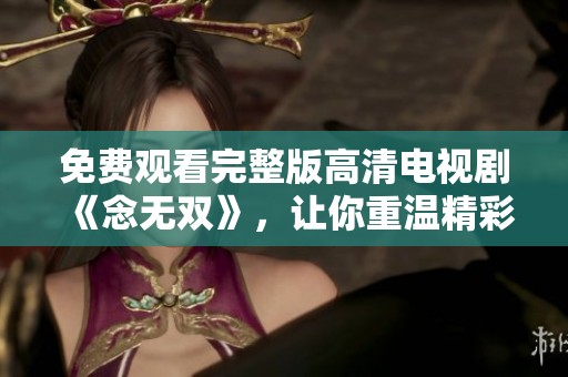 免费观看完整版高清电视剧《念无双》，让你重温精彩剧情与动人故事