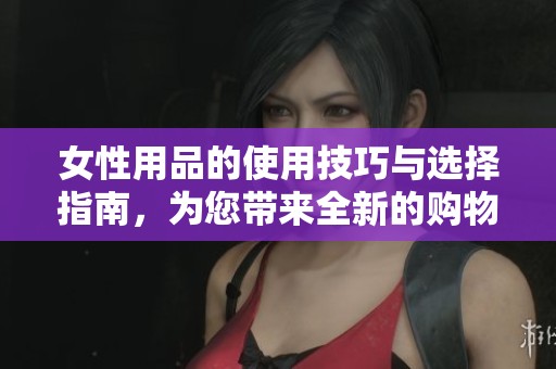 女性用品的使用技巧与选择指南，为您带来全新的购物体验和实用建议