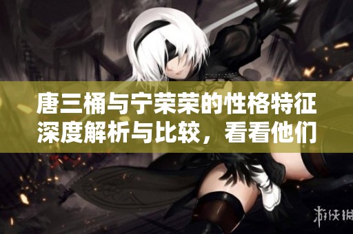 唐三桶与宁荣荣的性格特征深度解析与比较，看看他们有何不同之处
