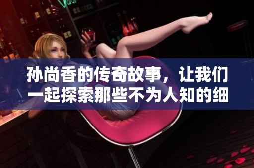 孙尚香的传奇故事，让我们一起探索那些不为人知的细节与经历。