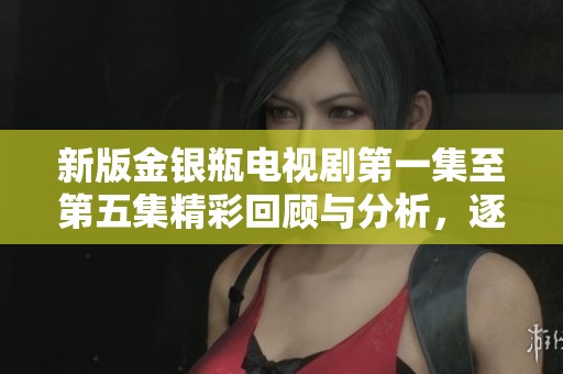 新版金银瓶电视剧第一集至第五集精彩回顾与分析，逐步揭示剧情魅力